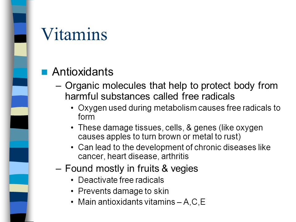 Vitamins Antioxidants –Organic molecules that help to protect body from harmful substances called free radicals Oxygen used during metabolism causes free radicals to form These damage tissues, cells, & genes (like oxygen causes apples to turn brown or metal to rust) Can lead to the development of chronic diseases like cancer, heart disease, arthritis –Found mostly in fruits & vegies Deactivate free radicals Prevents damage to skin Main antioxidants vitamins – A,C,E