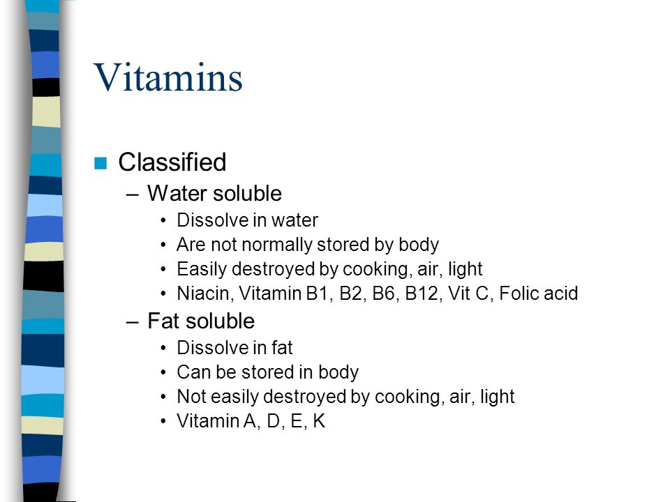 Vitamins Classified –Water soluble Dissolve in water Are not normally stored by body Easily destroyed by cooking, air, light Niacin, Vitamin B1, B2, B6, B12, Vit C, Folic acid –Fat soluble Dissolve in fat Can be stored in body Not easily destroyed by cooking, air, light Vitamin A, D, E, K