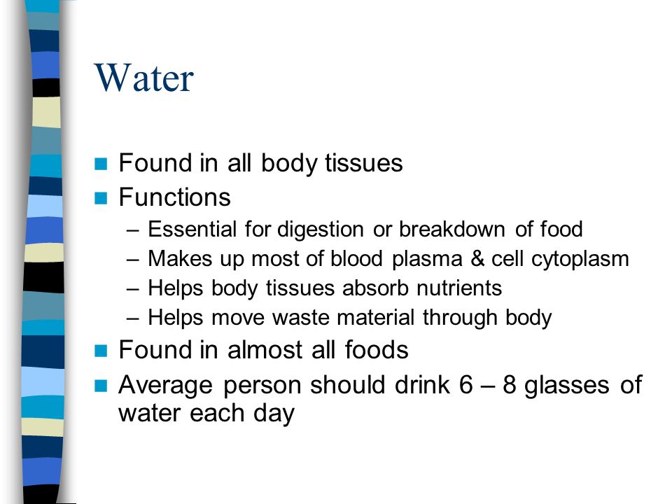 Water Found in all body tissues Functions –Essential for digestion or breakdown of food –Makes up most of blood plasma & cell cytoplasm –Helps body tissues absorb nutrients –Helps move waste material through body Found in almost all foods Average person should drink 6 – 8 glasses of water each day