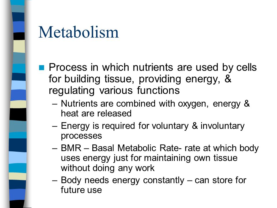Metabolism Process in which nutrients are used by cells for building tissue, providing energy, & regulating various functions –Nutrients are combined with oxygen, energy & heat are released –Energy is required for voluntary & involuntary processes –BMR – Basal Metabolic Rate- rate at which body uses energy just for maintaining own tissue without doing any work –Body needs energy constantly – can store for future use