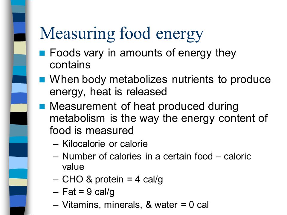 Measuring food energy Foods vary in amounts of energy they contains When body metabolizes nutrients to produce energy, heat is released Measurement of heat produced during metabolism is the way the energy content of food is measured –Kilocalorie or calorie –Number of calories in a certain food – caloric value –CHO & protein = 4 cal/g –Fat = 9 cal/g –Vitamins, minerals, & water = 0 cal