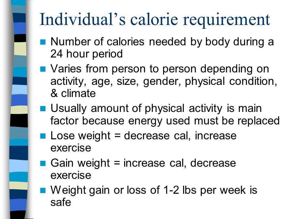 Individual’s calorie requirement Number of calories needed by body during a 24 hour period Varies from person to person depending on activity, age, size, gender, physical condition, & climate Usually amount of physical activity is main factor because energy used must be replaced Lose weight = decrease cal, increase exercise Gain weight = increase cal, decrease exercise Weight gain or loss of 1-2 lbs per week is safe