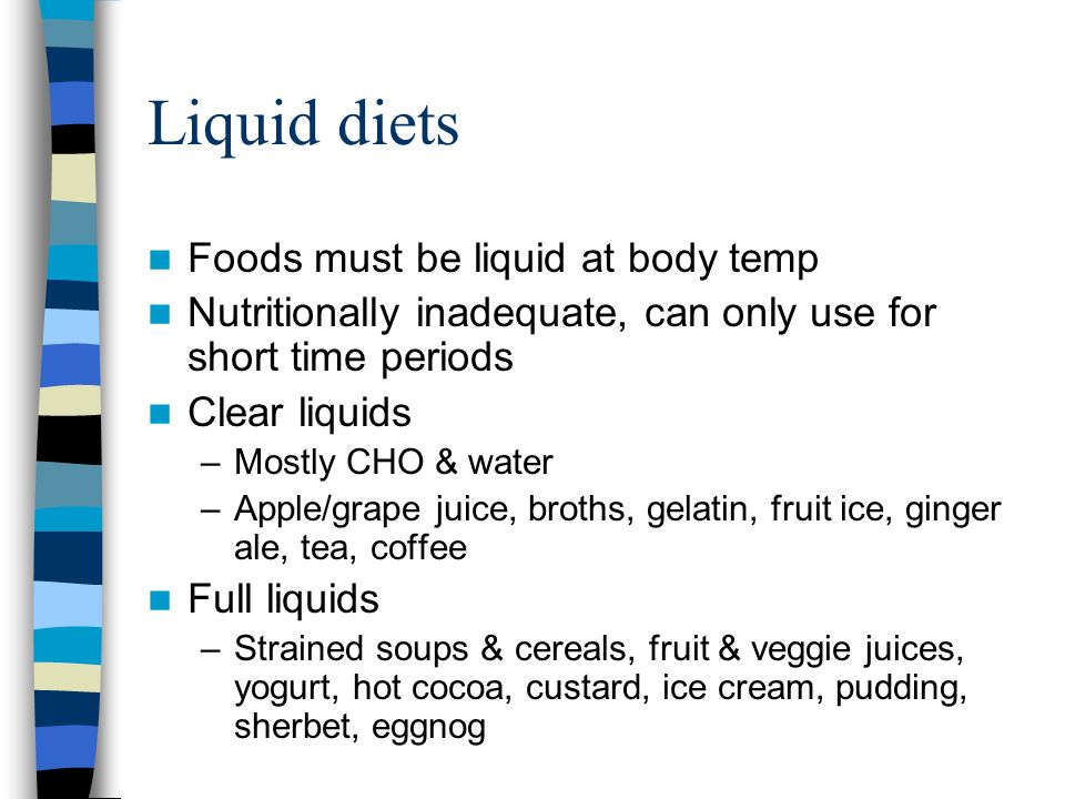 Liquid diets Foods must be liquid at body temp Nutritionally inadequate, can only use for short time periods Clear liquids –Mostly CHO & water –Apple/grape juice, broths, gelatin, fruit ice, ginger ale, tea, coffee Full liquids –Strained soups & cereals, fruit & veggie juices, yogurt, hot cocoa, custard, ice cream, pudding, sherbet, eggnog