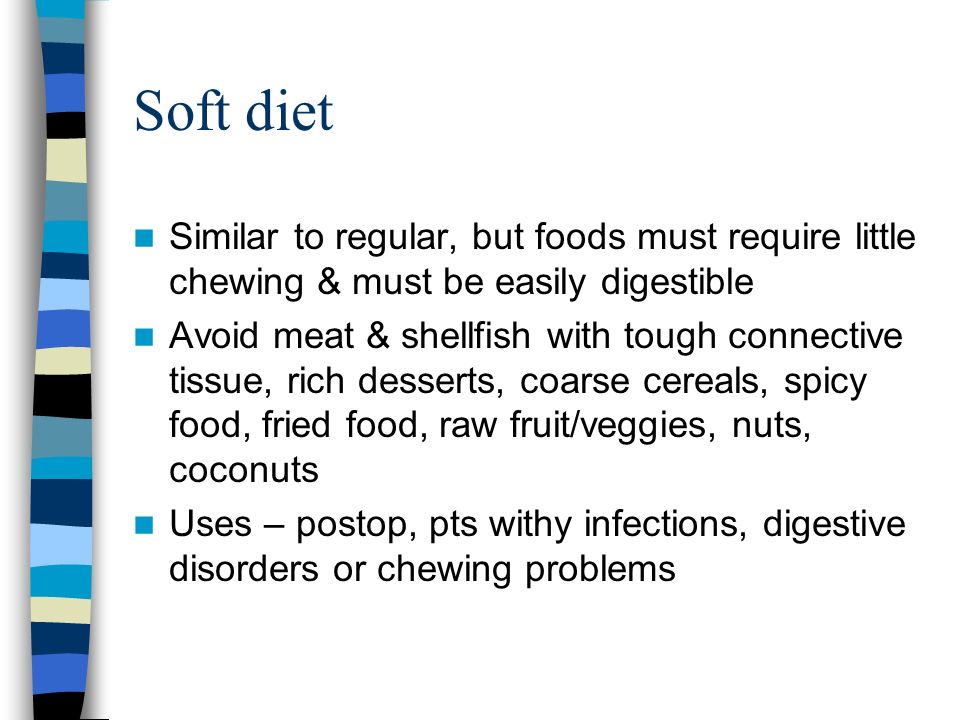 Soft diet Similar to regular, but foods must require little chewing & must be easily digestible Avoid meat & shellfish with tough connective tissue, rich desserts, coarse cereals, spicy food, fried food, raw fruit/veggies, nuts, coconuts Uses – postop, pts withy infections, digestive disorders or chewing problems