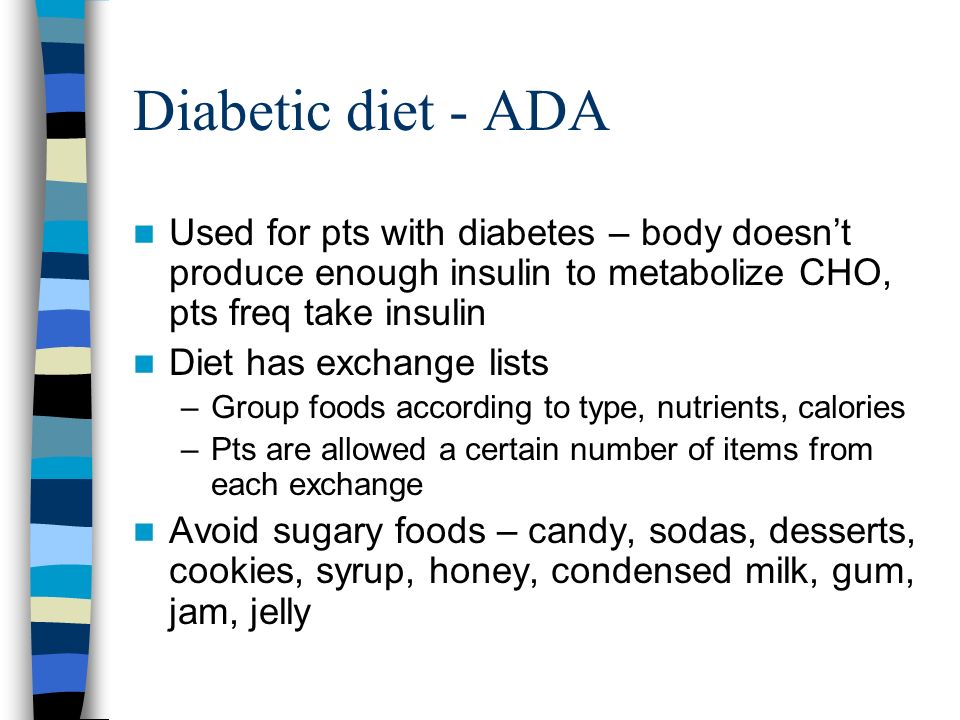 Diabetic diet - ADA Used for pts with diabetes – body doesn’t produce enough insulin to metabolize CHO, pts freq take insulin Diet has exchange lists –Group foods according to type, nutrients, calories –Pts are allowed a certain number of items from each exchange Avoid sugary foods – candy, sodas, desserts, cookies, syrup, honey, condensed milk, gum, jam, jelly
