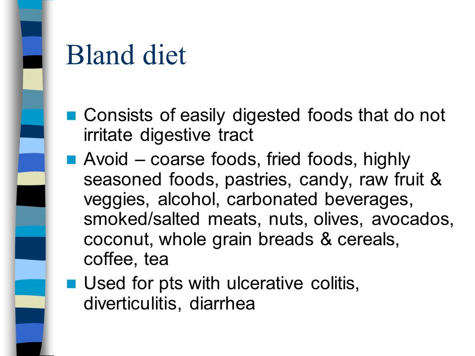 Bland diet Consists of easily digested foods that do not irritate digestive tract Avoid – coarse foods, fried foods, highly seasoned foods, pastries, candy, raw fruit & veggies, alcohol, carbonated beverages, smoked/salted meats, nuts, olives, avocados, coconut, whole grain breads & cereals, coffee, tea Used for pts with ulcerative colitis, diverticulitis, diarrhea