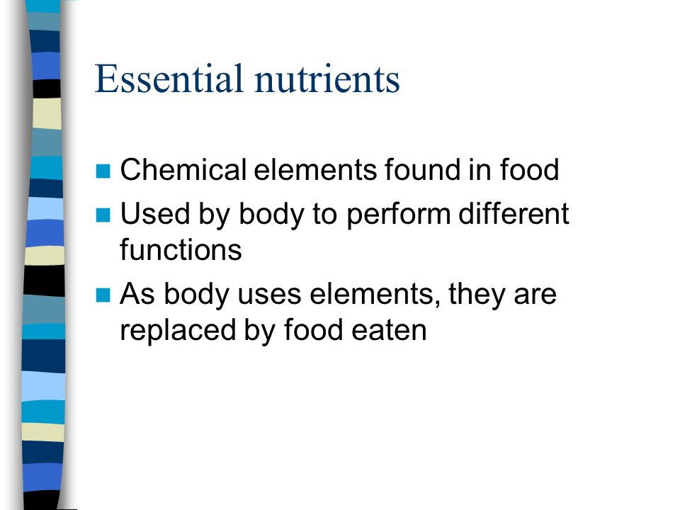 Essential nutrients Chemical elements found in food Used by body to perform different functions As body uses elements, they are replaced by food eaten