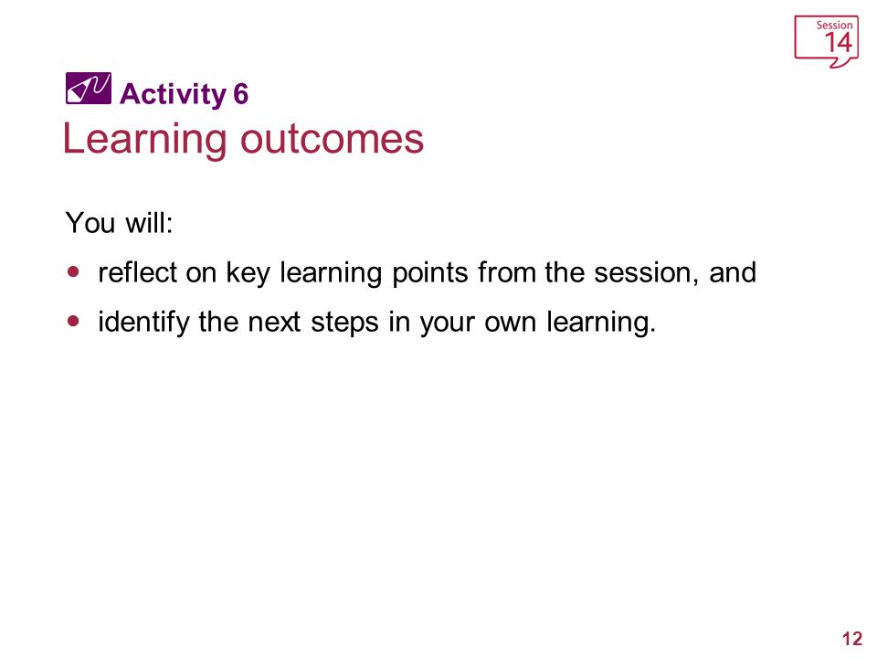 12 Activity 6 Learning outcomes You will: reflect on key learning points from the session, and identify the next steps in your own learning.