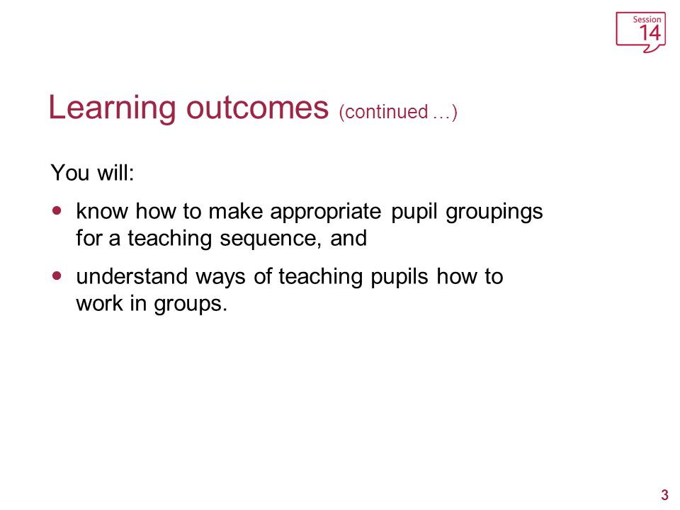 3 Learning outcomes (continued …) You will: know how to make appropriate pupil groupings for a teaching sequence, and understand ways of teaching pupils how to work in groups.