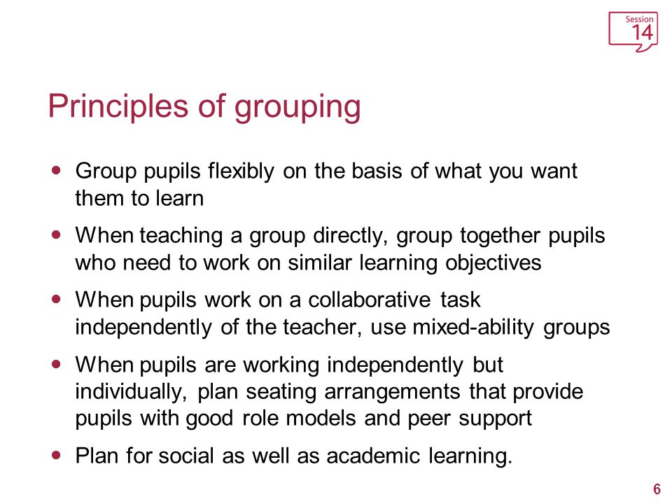 6 Principles of grouping Group pupils flexibly on the basis of what you want them to learn When teaching a group directly, group together pupils who need to work on similar learning objectives When pupils work on a collaborative task independently of the teacher, use mixed-ability groups When pupils are working independently but individually, plan seating arrangements that provide pupils with good role models and peer support Plan for social as well as academic learning.
