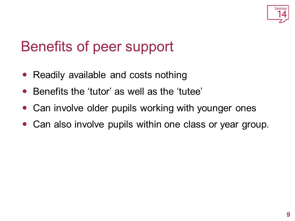 9 Benefits of peer support Readily available and costs nothing Benefits the ‘tutor’ as well as the ‘tutee’ Can involve older pupils working with younger ones Can also involve pupils within one class or year group.