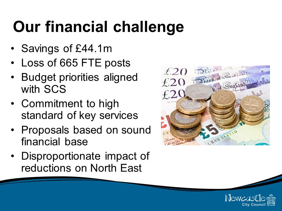Our financial challenge Savings of £44.1m Loss of 665 FTE posts Budget priorities aligned with SCS Commitment to high standard of key services Proposals based on sound financial base Disproportionate impact of reductions on North East
