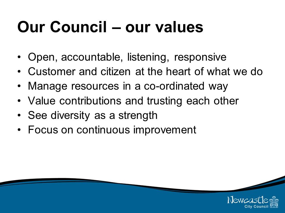 Our Council – our values Open, accountable, listening, responsive Customer and citizen at the heart of what we do Manage resources in a co-ordinated way Value contributions and trusting each other See diversity as a strength Focus on continuous improvement