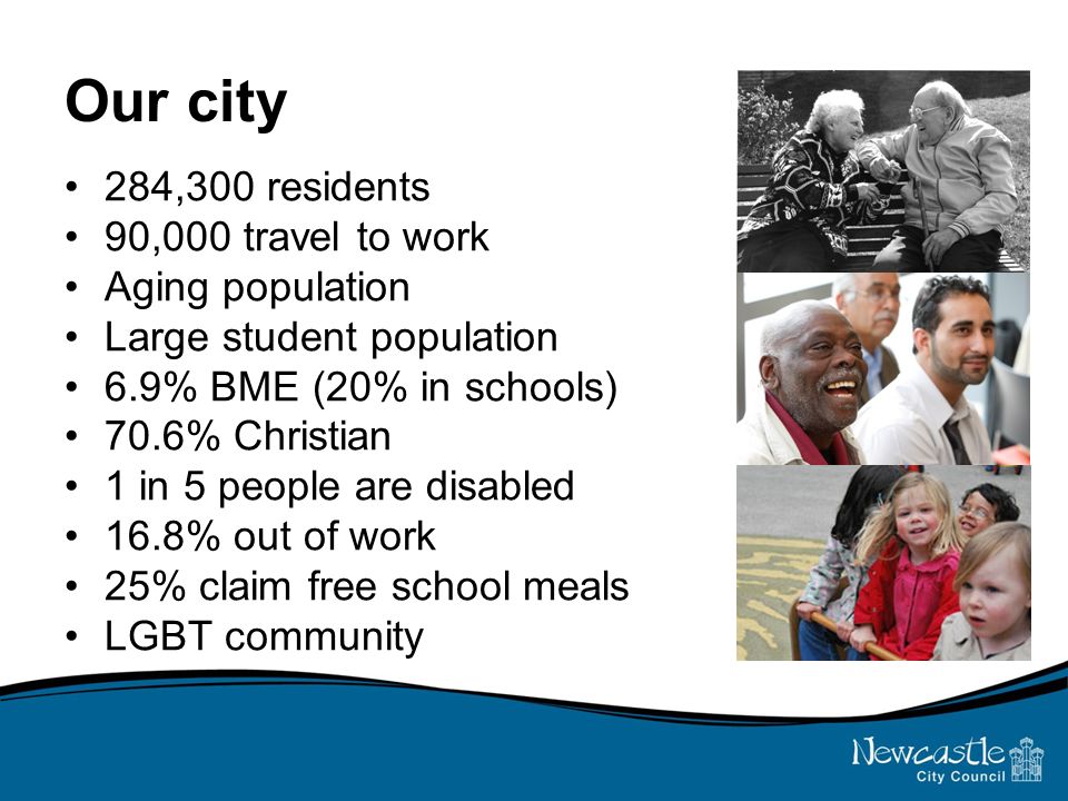 Our city 284,300 residents 90,000 travel to work Aging population Large student population 6.9% BME (20% in schools) 70.6% Christian 1 in 5 people are disabled 16.8% out of work 25% claim free school meals LGBT community