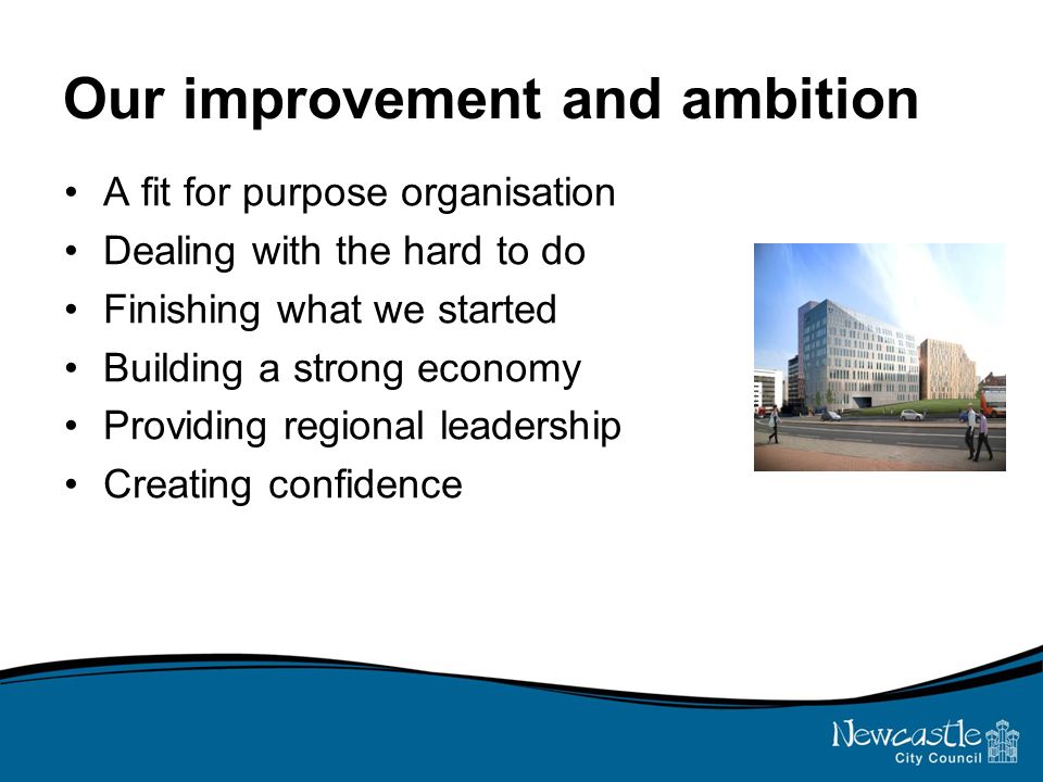 Our improvement and ambition A fit for purpose organisation Dealing with the hard to do Finishing what we started Building a strong economy Providing regional leadership Creating confidence