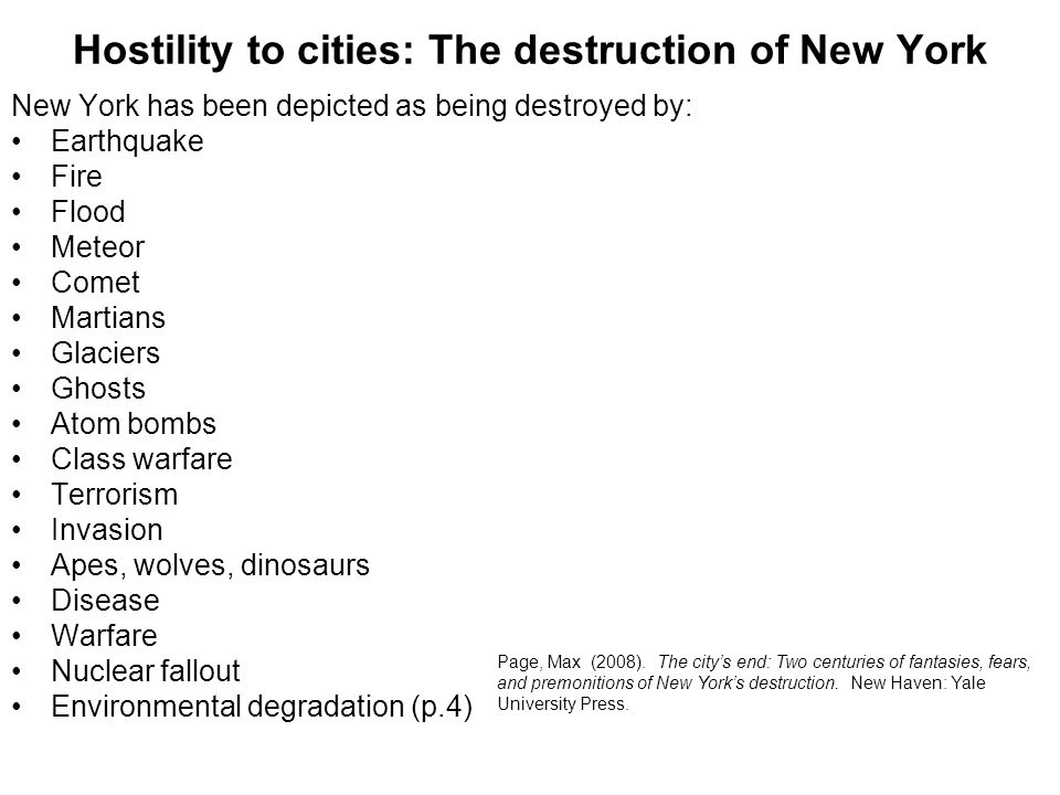 Hostility to cities: The destruction of New York New York has been depicted as being destroyed by: Earthquake Fire Flood Meteor Comet Martians Glaciers Ghosts Atom bombs Class warfare Terrorism Invasion Apes, wolves, dinosaurs Disease Warfare Nuclear fallout Environmental degradation (p.4) Page, Max (2008).
