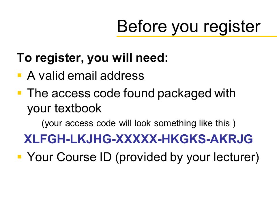 Before you register To register, you will need:  A valid  address  The access code found packaged with your textbook (your access code will look something like this ) XLFGH-LKJHG-XXXXX-HKGKS-AKRJG  Your Course ID (provided by your lecturer)