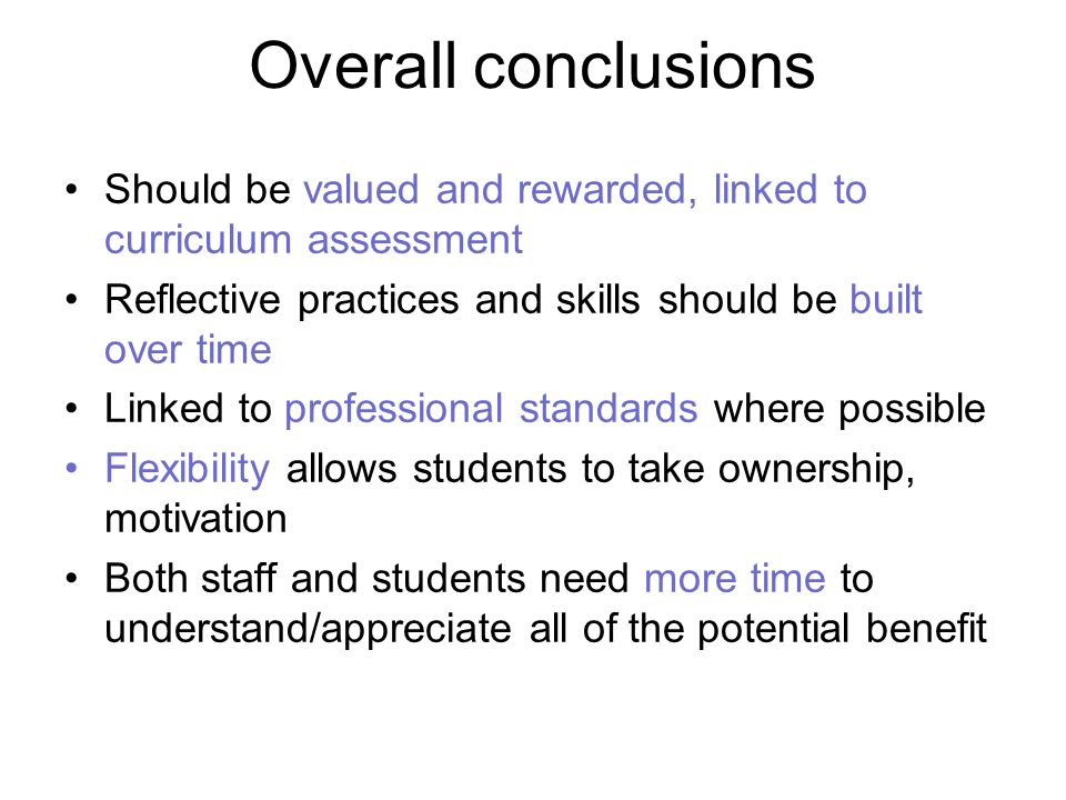 Overall conclusions Should be valued and rewarded, linked to curriculum assessment Reflective practices and skills should be built over time Linked to professional standards where possible Flexibility allows students to take ownership, motivation Both staff and students need more time to understand/appreciate all of the potential benefit