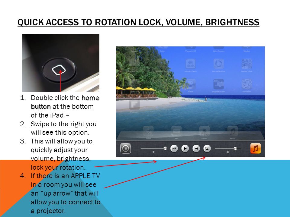 QUICK ACCESS TO ROTATION LOCK, VOLUME, BRIGHTNESS home button 1.Double click the home button at the bottom of the iPad – 2.Swipe to the right you will see this option.