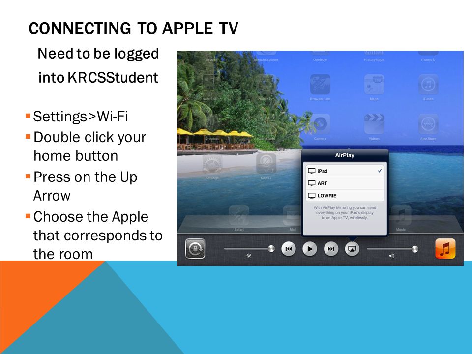 CONNECTING TO APPLE TV Need to be logged into KRCSStudent  Settings>Wi-Fi  Double click your home button  Press on the Up Arrow  Choose the Apple that corresponds to the room