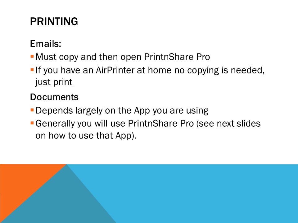 PRINTING  s:  Must copy and then open PrintnShare Pro  If you have an AirPrinter at home no copying is needed, just print Documents  Depends largely on the App you are using  Generally you will use PrintnShare Pro (see next slides on how to use that App).