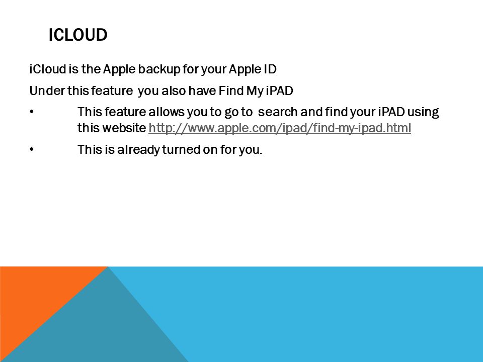 ICLOUD iCloud is the Apple backup for your Apple ID Under this feature you also have Find My iPAD This feature allows you to go to search and find your iPAD using this website   This is already turned on for you.