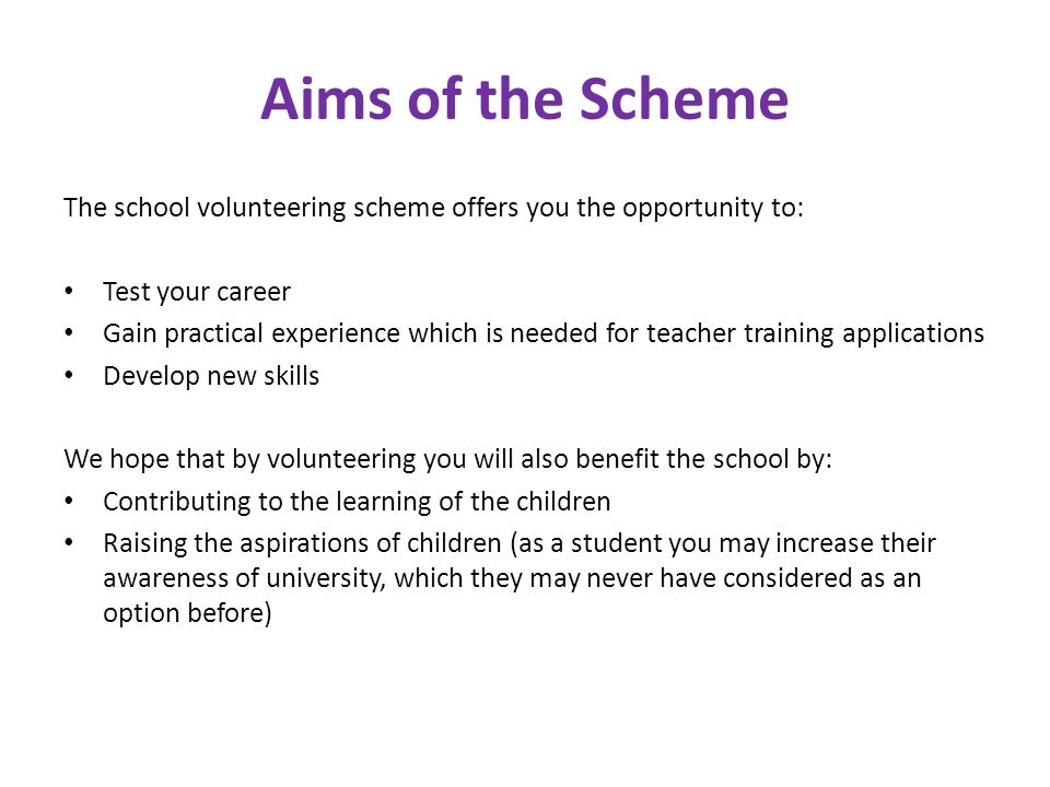 Aims of the Scheme The school volunteering scheme offers you the opportunity to: Test your career Gain practical experience which is needed for teacher training applications Develop new skills We hope that by volunteering you will also benefit the school by: Contributing to the learning of the children Raising the aspirations of children (as a student you may increase their awareness of university, which they may never have considered as an option before)