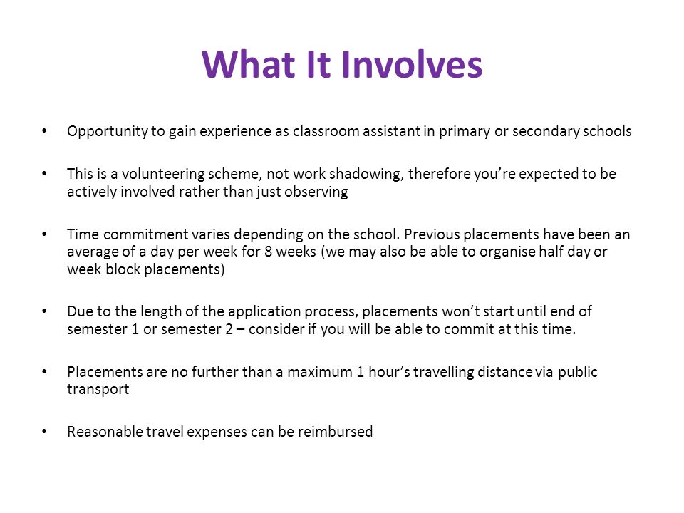 What It Involves Opportunity to gain experience as classroom assistant in primary or secondary schools This is a volunteering scheme, not work shadowing, therefore you’re expected to be actively involved rather than just observing Time commitment varies depending on the school.