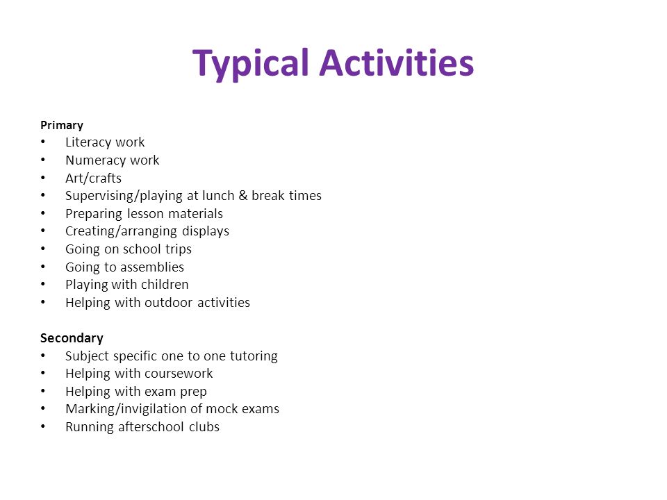 Typical Activities Primary Literacy work Numeracy work Art/crafts Supervising/playing at lunch & break times Preparing lesson materials Creating/arranging displays Going on school trips Going to assemblies Playing with children Helping with outdoor activities Secondary Subject specific one to one tutoring Helping with coursework Helping with exam prep Marking/invigilation of mock exams Running afterschool clubs