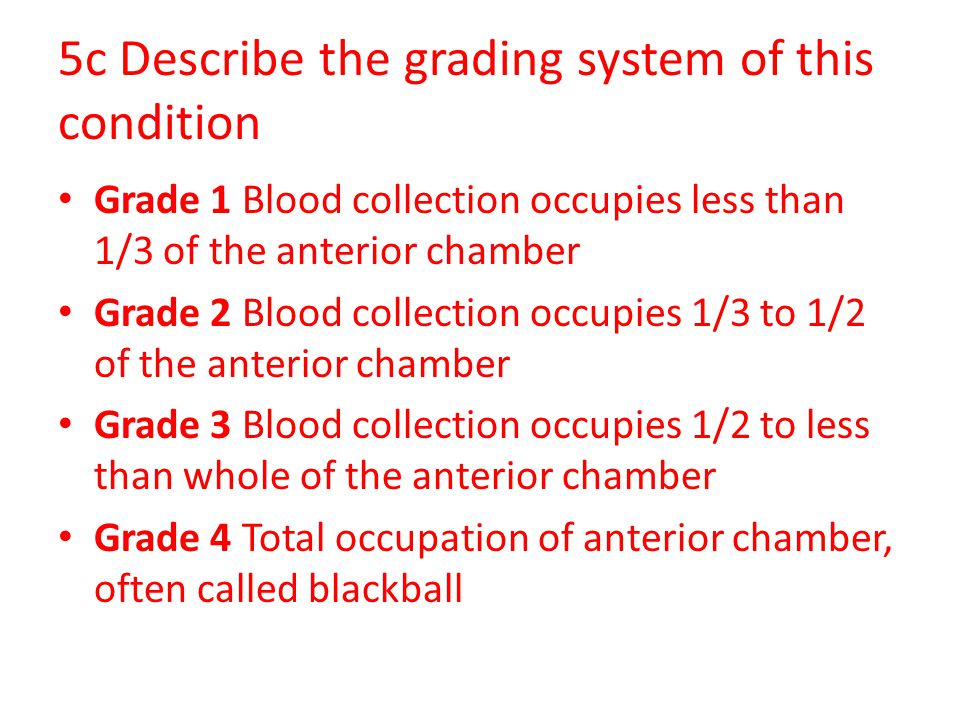 5c Describe the grading system of this condition Grade 1 Blood collection occupies less than 1/3 of the anterior chamber Grade 2 Blood collection occupies 1/3 to 1/2 of the anterior chamber Grade 3 Blood collection occupies 1/2 to less than whole of the anterior chamber Grade 4 Total occupation of anterior chamber, often called blackball