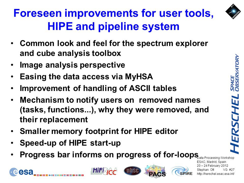 Data Processing Workshop ESAC, Madrid, Spain 20 – 24 February 2012 Stephan Ott VG #27   PACS Foreseen improvements for user tools, HIPE and pipeline system Common look and feel for the spectrum explorer and cube analysis toolbox Image analysis perspective Easing the data access via MyHSA Improvement of handling of ASCII tables Mechanism to notify users on removed names (tasks, functions...), why they were removed, and their replacement Smaller memory footprint for HIPE editor Speed-up of HIPE start-up Progress bar informs on progress of for-loops