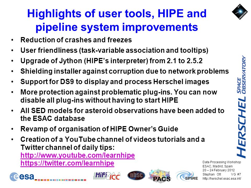 Data Processing Workshop ESAC, Madrid, Spain 20 – 24 February 2012 Stephan Ott VG #7   PACS Highlights of user tools, HIPE and pipeline system improvements Reduction of crashes and freezes User friendliness (task-variable association and tooltips) Upgrade of Jython (HIPE’s interpreter) from 2.1 to Shielding installer against corruption due to network problems Support for DS9 to display and process Herschel images More protection against problematic plug-ins.