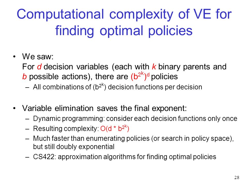 Computational complexity of VE for finding optimal policies We saw: For d decision variables (each with k binary parents and b possible actions), there are (b 2 k ) d policies –All combinations of (b 2 k ) decision functions per decision Variable elimination saves the final exponent: –Dynamic programming: consider each decision functions only once –Resulting complexity: O(d * b 2 k ) –Much faster than enumerating policies (or search in policy space), but still doubly exponential –CS422: approximation algorithms for finding optimal policies 28