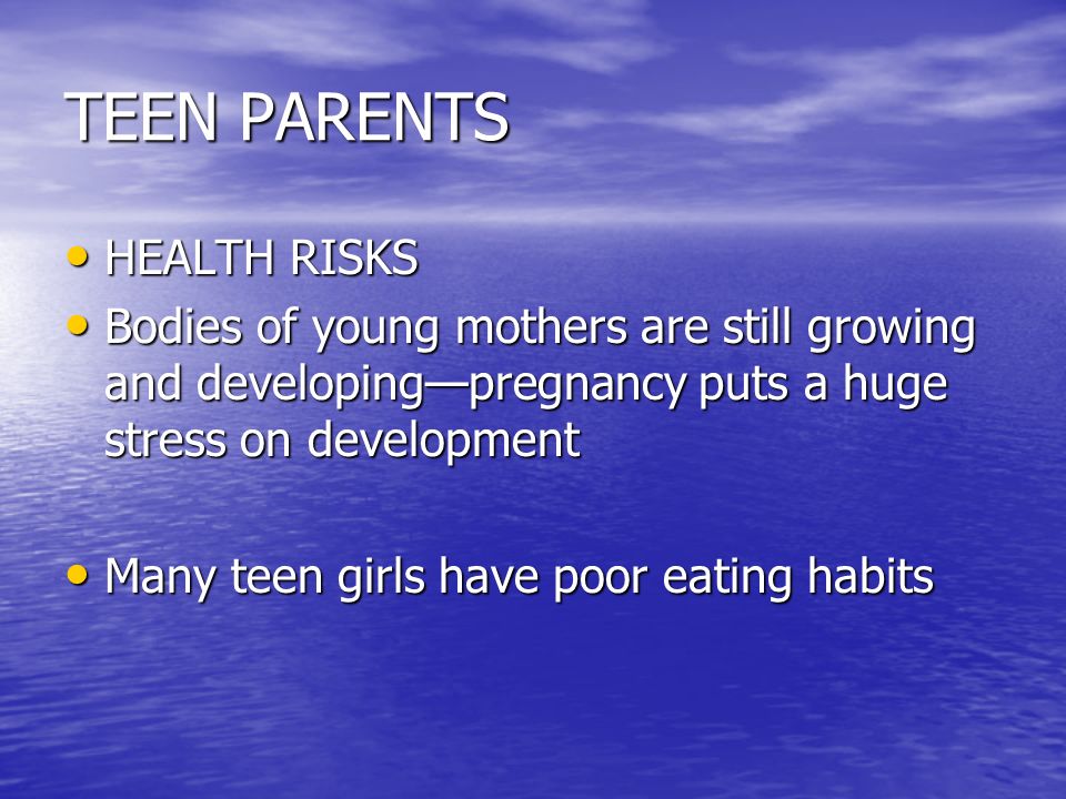 TEEN PARENTS HEALTH RISKS HEALTH RISKS Bodies of young mothers are still growing and developing—pregnancy puts a huge stress on development Bodies of young mothers are still growing and developing—pregnancy puts a huge stress on development Many teen girls have poor eating habits Many teen girls have poor eating habits