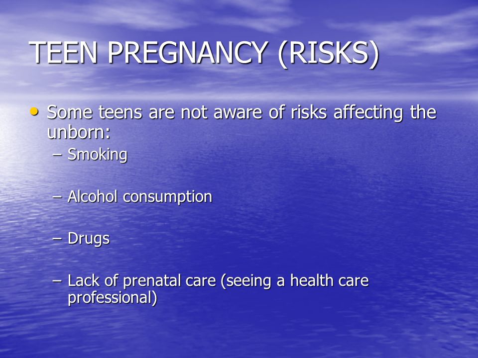 TEEN PREGNANCY (RISKS) Some teens are not aware of risks affecting the unborn: Some teens are not aware of risks affecting the unborn: –Smoking –Alcohol consumption –Drugs –Lack of prenatal care (seeing a health care professional)