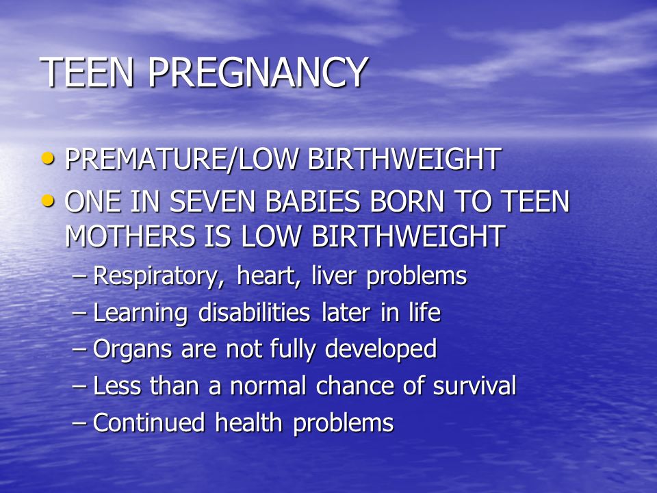 TEEN PREGNANCY PREMATURE/LOW BIRTHWEIGHT PREMATURE/LOW BIRTHWEIGHT ONE IN SEVEN BABIES BORN TO TEEN MOTHERS IS LOW BIRTHWEIGHT ONE IN SEVEN BABIES BORN TO TEEN MOTHERS IS LOW BIRTHWEIGHT –Respiratory, heart, liver problems –Learning disabilities later in life –Organs are not fully developed –Less than a normal chance of survival –Continued health problems