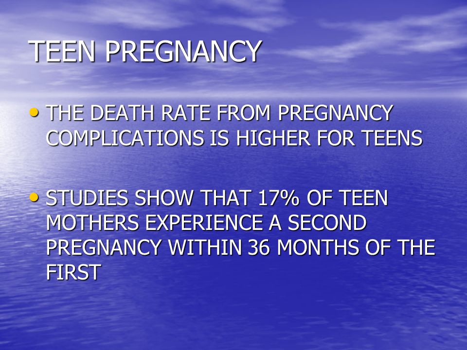 TEEN PREGNANCY THE DEATH RATE FROM PREGNANCY COMPLICATIONS IS HIGHER FOR TEENS THE DEATH RATE FROM PREGNANCY COMPLICATIONS IS HIGHER FOR TEENS STUDIES SHOW THAT 17% OF TEEN MOTHERS EXPERIENCE A SECOND PREGNANCY WITHIN 36 MONTHS OF THE FIRST STUDIES SHOW THAT 17% OF TEEN MOTHERS EXPERIENCE A SECOND PREGNANCY WITHIN 36 MONTHS OF THE FIRST