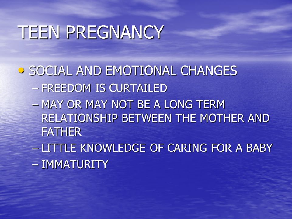 TEEN PREGNANCY SOCIAL AND EMOTIONAL CHANGES SOCIAL AND EMOTIONAL CHANGES –FREEDOM IS CURTAILED –MAY OR MAY NOT BE A LONG TERM RELATIONSHIP BETWEEN THE MOTHER AND FATHER –LITTLE KNOWLEDGE OF CARING FOR A BABY –IMMATURITY
