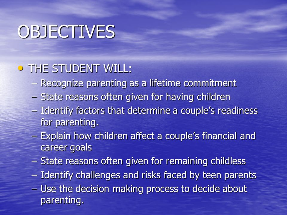 OBJECTIVES THE STUDENT WILL: THE STUDENT WILL: –Recognize parenting as a lifetime commitment –State reasons often given for having children –Identify factors that determine a couple’s readiness for parenting.