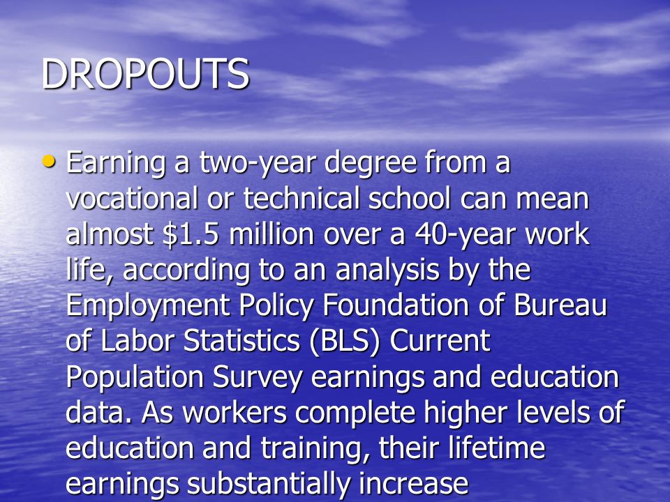 DROPOUTS Earning a two-year degree from a vocational or technical school can mean almost $1.5 million over a 40-year work life, according to an analysis by the Employment Policy Foundation of Bureau of Labor Statistics (BLS) Current Population Survey earnings and education data.