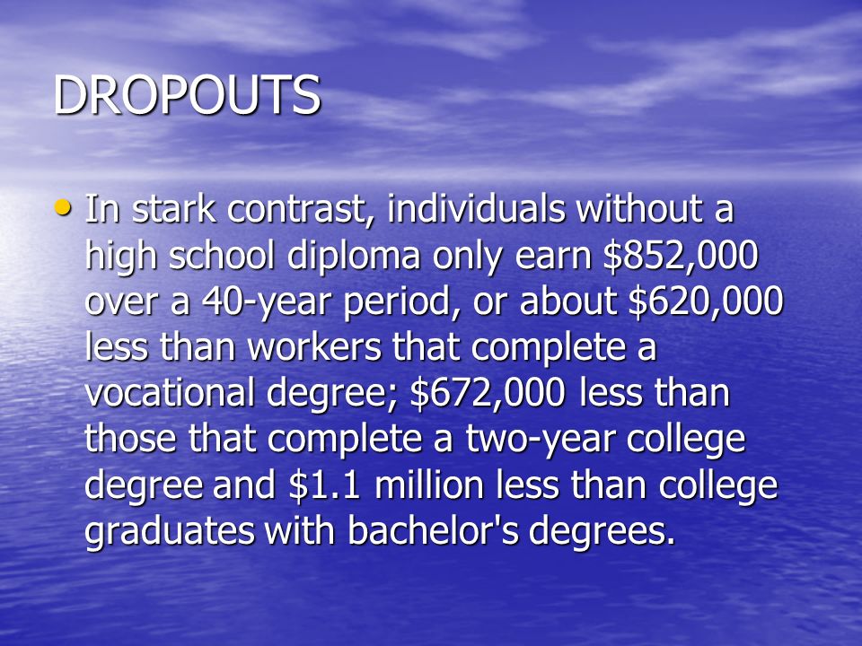 DROPOUTS In stark contrast, individuals without a high school diploma only earn $852,000 over a 40-year period, or about $620,000 less than workers that complete a vocational degree; $672,000 less than those that complete a two-year college degree and $1.1 million less than college graduates with bachelor s degrees.