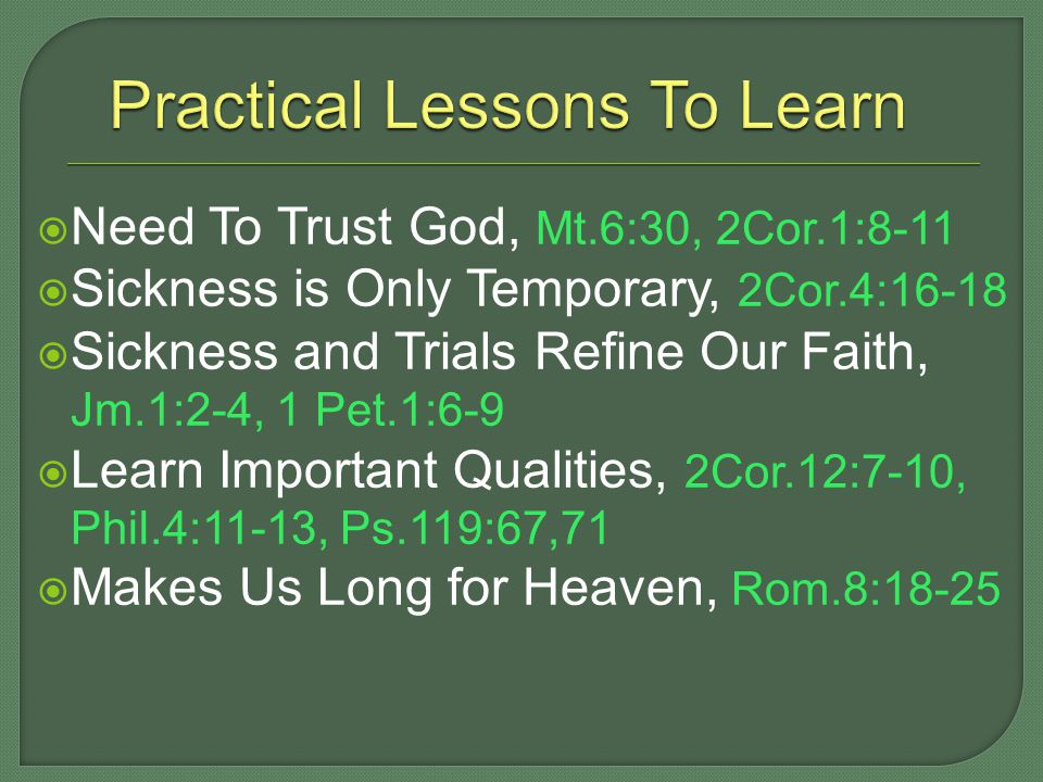  Need To Trust God, Mt.6:30, 2Cor.1:8-11  Sickness is Only Temporary, 2Cor.4:16-18  Sickness and Trials Refine Our Faith, Jm.1:2-4, 1 Pet.1:6-9  Learn Important Qualities, 2Cor.12:7-10, Phil.4:11-13, Ps.119:67,71  Makes Us Long for Heaven, Rom.8:18-25