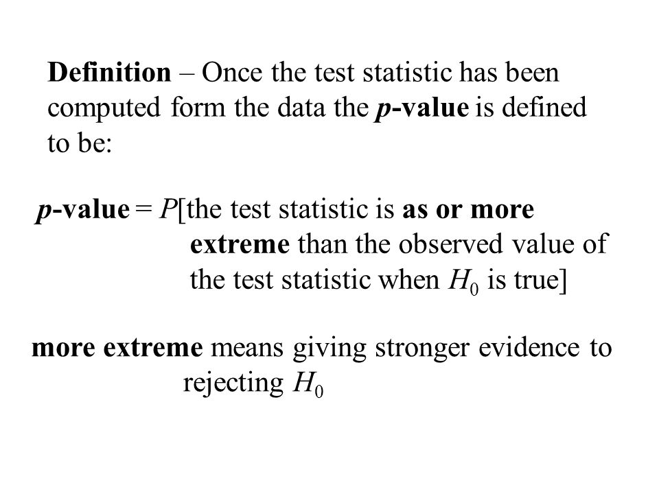 Definition – Once the test statistic has been computed form the data the p-value is defined to be: p-value = P[the test statistic is as or more extreme than the observed value of the test statistic when H 0 is true] more extreme means giving stronger evidence to rejecting H 0