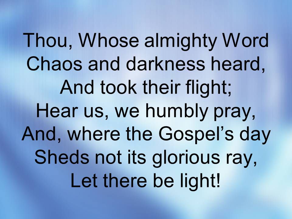 Thou, Whose almighty Word Chaos and darkness heard, And took their flight; Hear us, we humbly pray, And, where the Gospel’s day Sheds not its glorious ray, Let there be light!