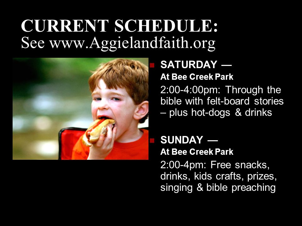 CURRENT SCHEDULE: See   SATURDAY — At Bee Creek Park 2:00-4:00pm: Through the bible with felt-board stories – plus hot-dogs & drinks SUNDAY — At Bee Creek Park 2:00-4pm: Free snacks, drinks, kids crafts, prizes, singing & bible preaching