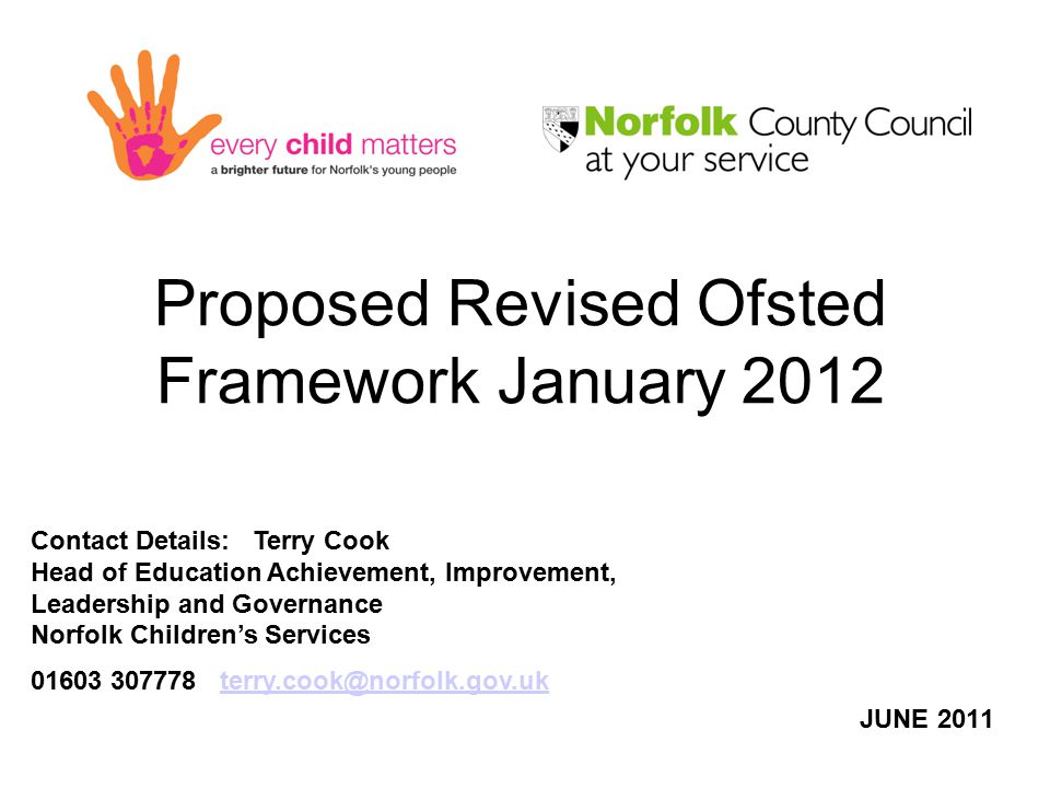 Proposed Revised Ofsted Framework January 2012 JUNE 2011 Contact Details: Terry Cook Head of Education Achievement, Improvement, Leadership and Governance Norfolk Children’s Services