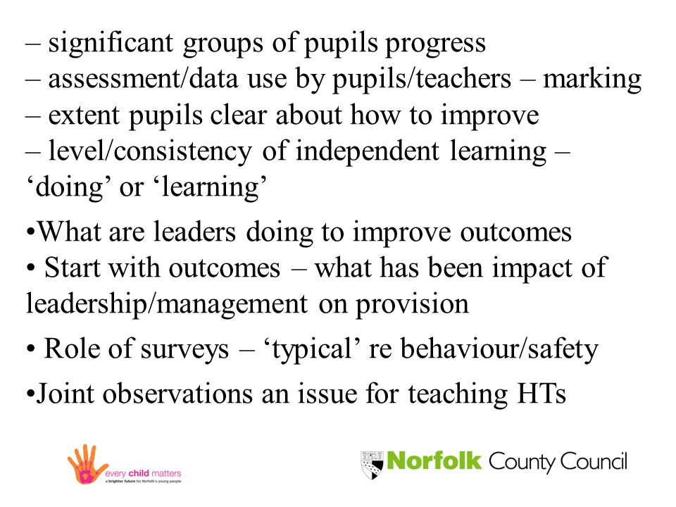 – significant groups of pupils progress – assessment/data use by pupils/teachers – marking – extent pupils clear about how to improve – level/consistency of independent learning – ‘doing’ or ‘learning’ What are leaders doing to improve outcomes Start with outcomes – what has been impact of leadership/management on provision Role of surveys – ‘typical’ re behaviour/safety Joint observations an issue for teaching HTs