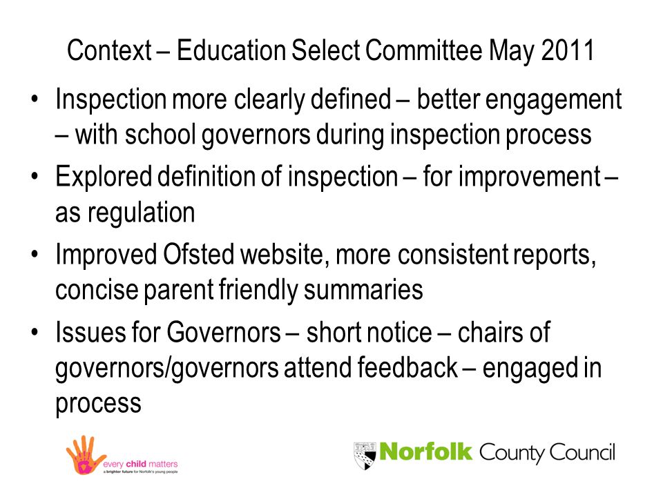 Context – Education Select Committee May 2011 Inspection more clearly defined – better engagement – with school governors during inspection process Explored definition of inspection – for improvement – as regulation Improved Ofsted website, more consistent reports, concise parent friendly summaries Issues for Governors – short notice – chairs of governors/governors attend feedback – engaged in process