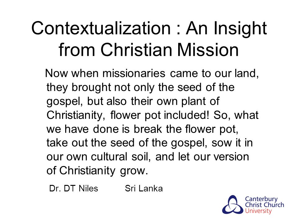 Contextualization : An Insight from Christian Mission Now when missionaries came to our land, they brought not only the seed of the gospel, but also their own plant of Christianity, flower pot included.