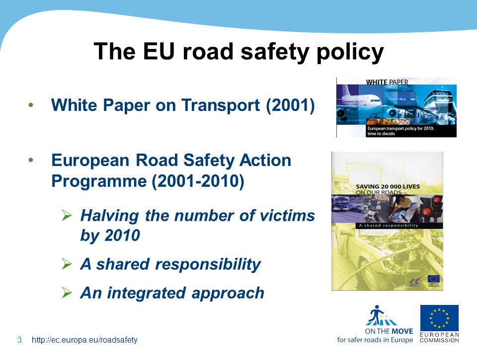 3http://ec.europa.eu/roadsafety The EU road safety policy White Paper on Transport (2001) European Road Safety Action Programme ( )  Halving the number of victims by 2010  A shared responsibility  An integrated approach